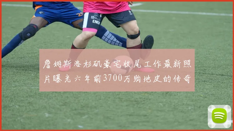 詹姆斯洛杉矶豪宅收尾工作最新照片曝光六年前3700万购地皮的传奇故事
