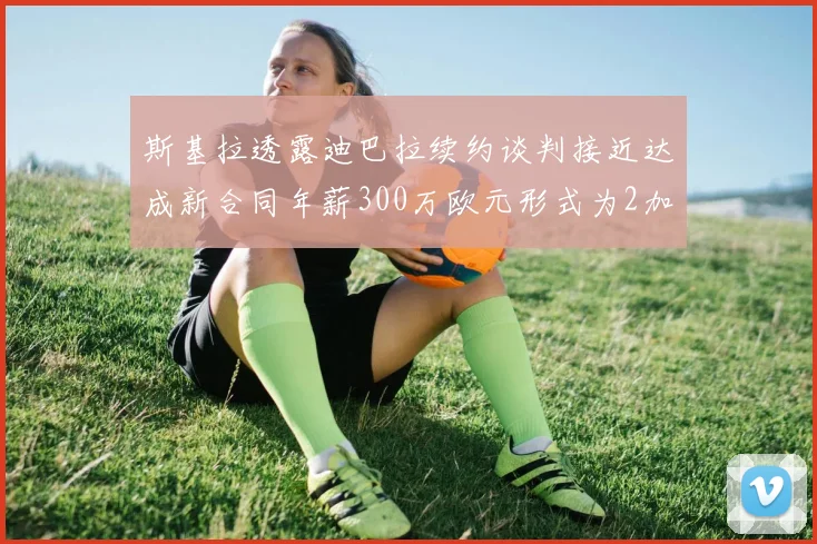 斯基拉透露迪巴拉续约谈判接近达成新合同年薪300万欧元形式为2加1
