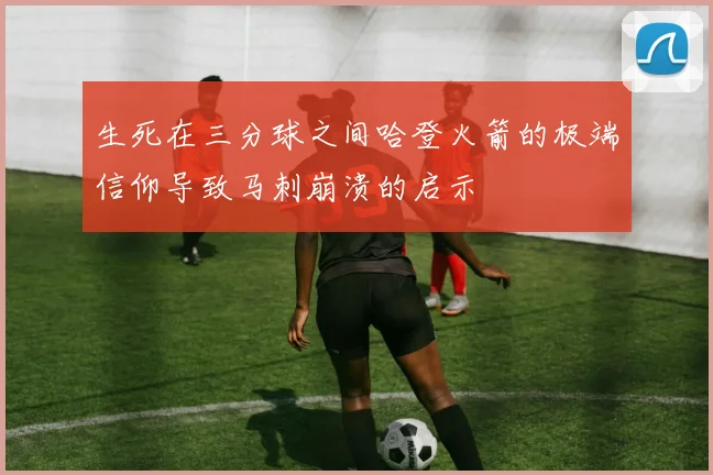 生死在三分球之间哈登火箭的极端信仰导致马刺崩溃的启示