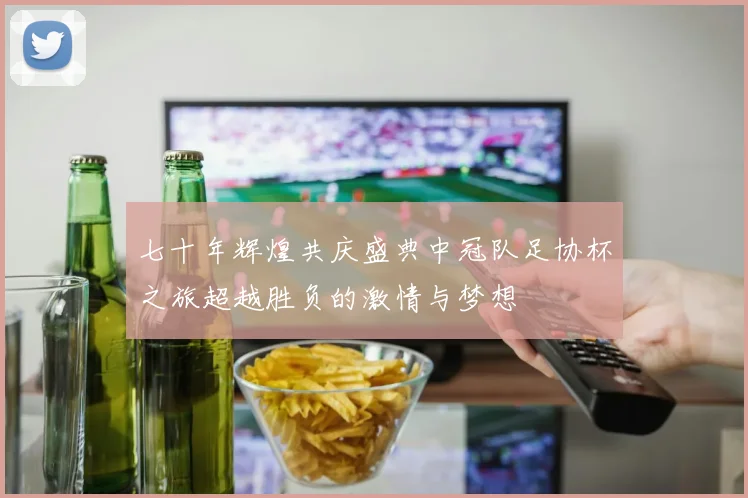 七十年辉煌共庆盛典中冠队足协杯之旅超越胜负的激情与梦想
