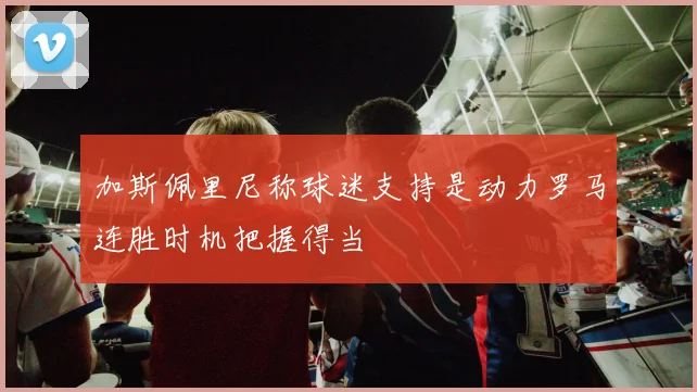 加斯佩里尼称球迷支持是动力罗马连胜时机把握得当