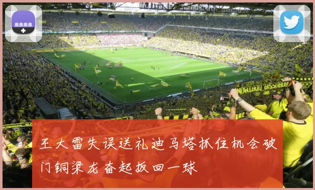 王大雷失误送礼迪马塔抓住机会破门铜梁龙奋起扳回一球