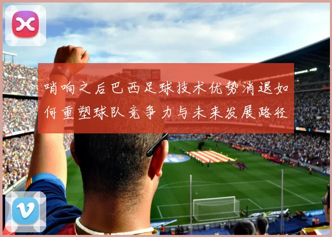 哨响之后巴西足球技术优势消退如何重塑球队竞争力与未来发展路径